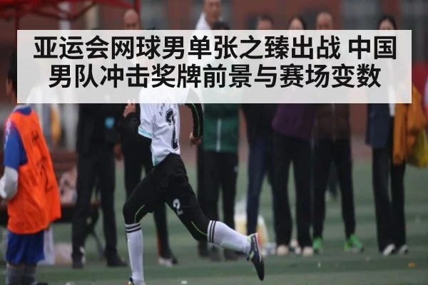 亚运会网球男单张之臻出战 中国男队冲击奖牌前景与赛场变数